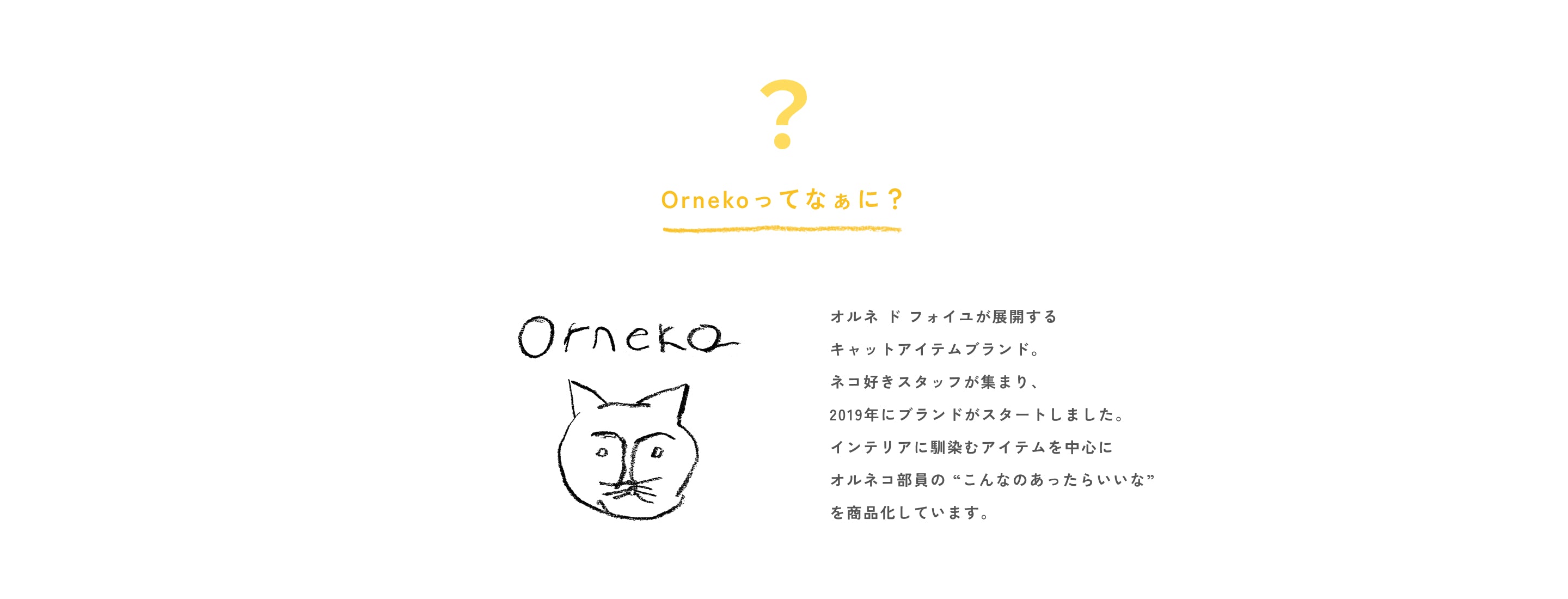 オルネ ド フォイユが展開する
キャットアイテムブランド。
ネコ好きスタッフが集まり、
2019年にブランドがスタートしました。
インテリアに馴染むアイテムを中心に
オルネコ部員の “こんなのあったらいいな”
を商品化しています。