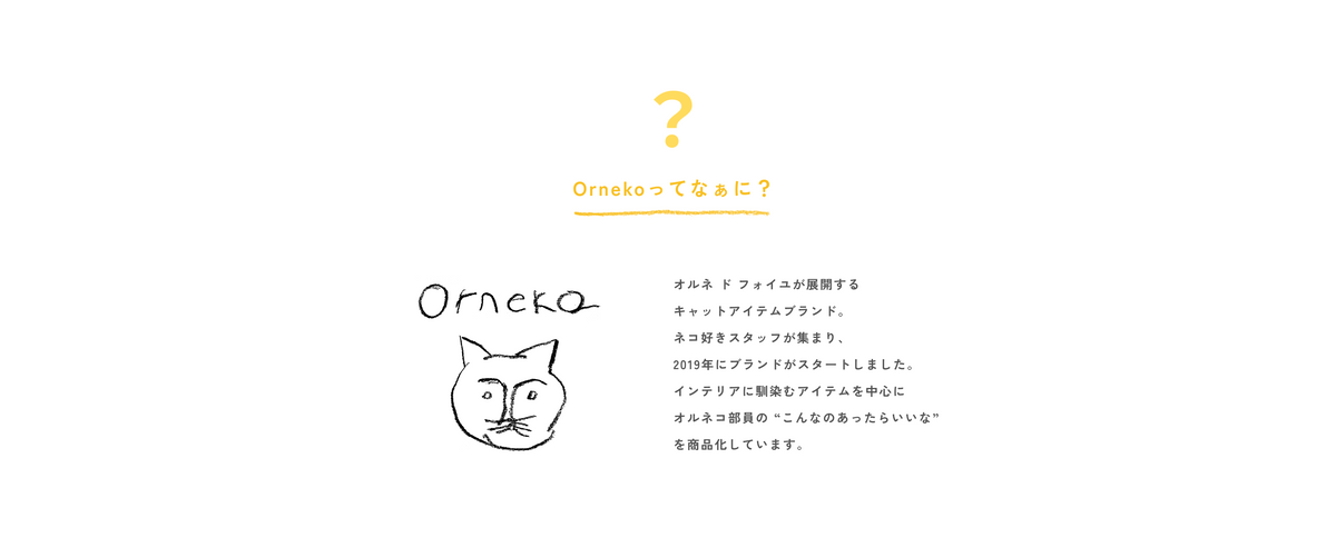オルネ ド フォイユが展開する  キャットアイテムブランド。  ネコ好きスタッフが集まり、  2019年にブランドがスタートしました。  インテリアに馴染むアイテムを中心に  オルネコ部員の “こんなのあったらいいな”  を商品化しています。